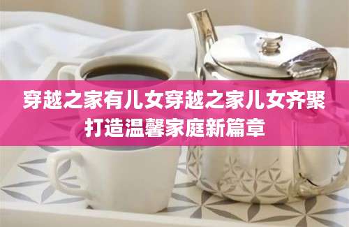 穿越之家有儿女穿越之家儿女齐聚打造温馨家庭新篇章