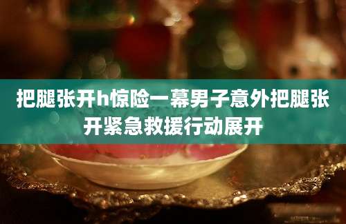 把腿张开h惊险一幕男子意外把腿张开紧急救援行动展开