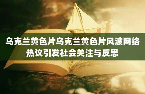 乌克兰黄色片乌克兰黄色片风波网络热议引发社会关注与反思