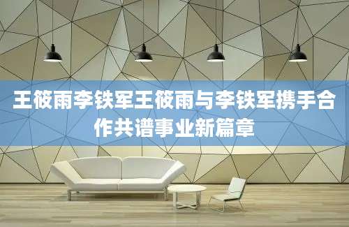 王筱雨李铁军王筱雨与李铁军携手合作共谱事业新篇章
