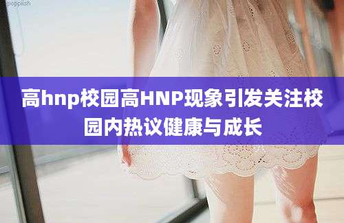 高hnp校园高HNP现象引发关注校园内热议健康与成长