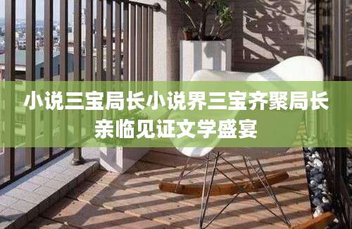 小说三宝局长小说界三宝齐聚局长亲临见证文学盛宴