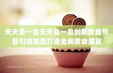 天天鲁一鲁天天鲁一鲁创新美食节目引领潮流打造全民美食盛宴