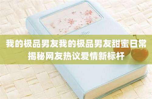 我的极品男友我的极品男友甜蜜日常揭秘网友热议爱情新标杆