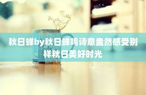 秋日蝉by秋日蝉鸣诗意盎然感受别样秋日美好时光