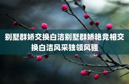 别墅群娇交换白洁别墅群娇艳竞相交换白洁风采独领风骚