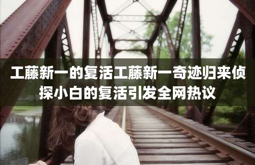 工藤新一的复活工藤新一奇迹归来侦探小白的复活引发全网热议