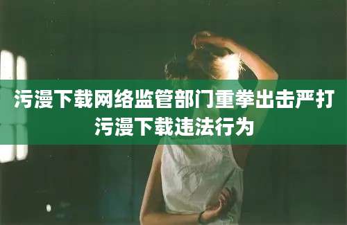 污漫下载网络监管部门重拳出击严打污漫下载违法行为