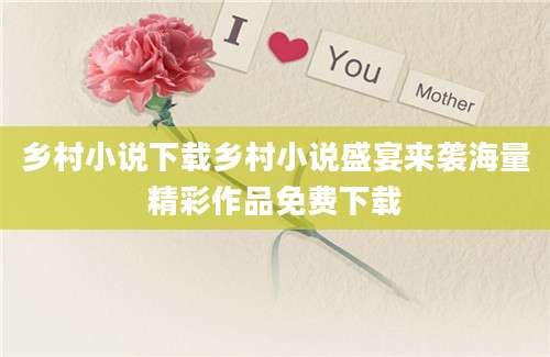 乡村小说下载乡村小说盛宴来袭海量精彩作品免费下载