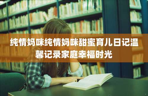 纯情妈咪纯情妈咪甜蜜育儿日记温馨记录家庭幸福时光