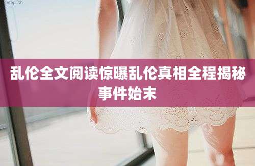 乱伦全文阅读惊曝乱伦真相全程揭秘事件始末