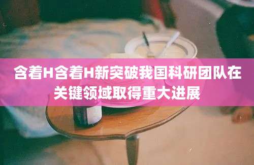 含着H含着H新突破我国科研团队在关键领域取得重大进展