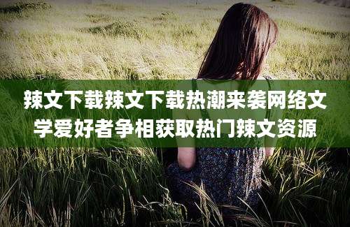 辣文下载辣文下载热潮来袭网络文学爱好者争相获取热门辣文资源