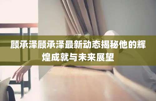 顾承泽顾承泽最新动态揭秘他的辉煌成就与未来展望