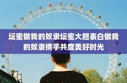 坛蜜做我的奴隶坛蜜大胆表白做我的奴隶携手共度美好时光