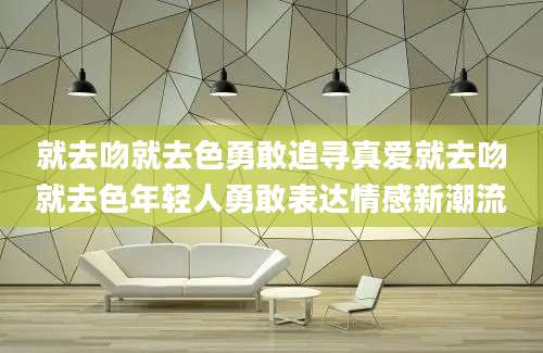 就去吻就去色勇敢追寻真爱就去吻就去色年轻人勇敢表达情感新潮流
