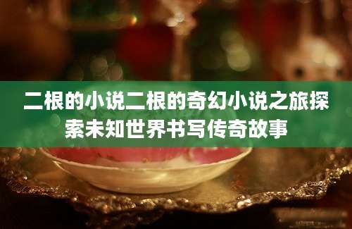 二根的小说二根的奇幻小说之旅探索未知世界书写传奇故事