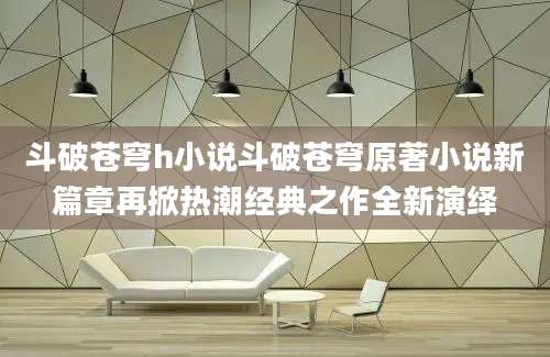 斗破苍穹h小说斗破苍穹原著小说新篇章再掀热潮经典之作全新演绎