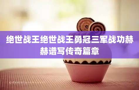 绝世战王绝世战王勇冠三军战功赫赫谱写传奇篇章