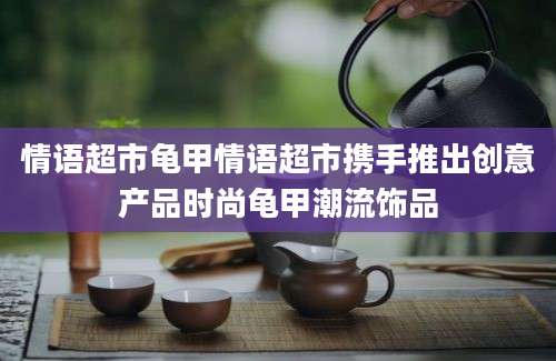 情语超市龟甲情语超市携手推出创意产品时尚龟甲潮流饰品