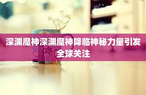 深渊魔神深渊魔神降临神秘力量引发全球关注