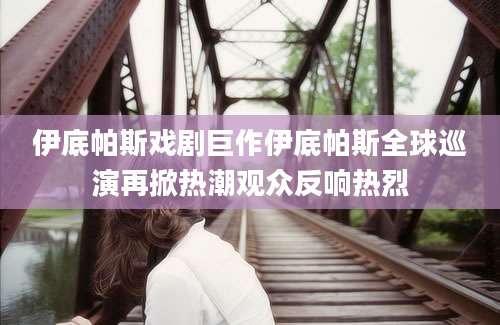伊底帕斯戏剧巨作伊底帕斯全球巡演再掀热潮观众反响热烈