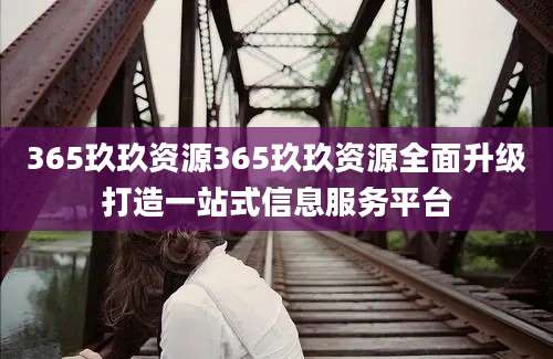 365玖玖资源365玖玖资源全面升级打造一站式信息服务平台