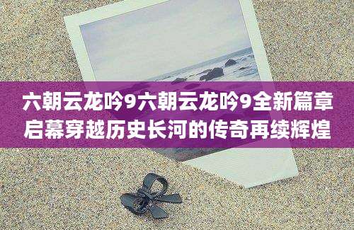 六朝云龙吟9六朝云龙吟9全新篇章启幕穿越历史长河的传奇再续辉煌