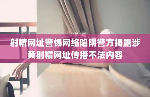 射精网址警惕网络陷阱警方揭露涉黄射精网址传播不法内容