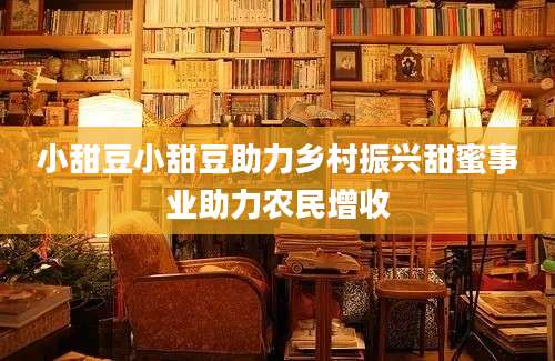 小甜豆小甜豆助力乡村振兴甜蜜事业助力农民增收