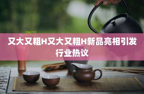 又大又粗H又大又粗H新品亮相引发行业热议
