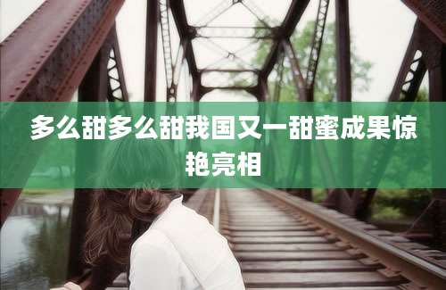 多么甜多么甜我国又一甜蜜成果惊艳亮相