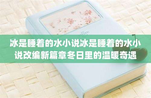 冰是睡着的水小说冰是睡着的水小说改编新篇章冬日里的温暖奇遇