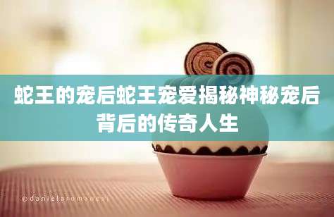 蛇王的宠后蛇王宠爱揭秘神秘宠后背后的传奇人生