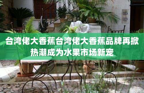 台湾佬大香蕉台湾佬大香蕉品牌再掀热潮成为水果市场新宠