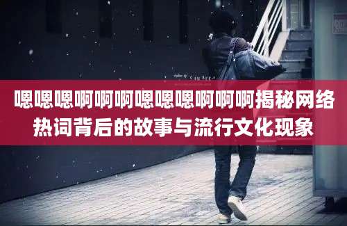 嗯嗯嗯啊啊啊嗯嗯嗯啊啊啊揭秘网络热词背后的故事与流行文化现象