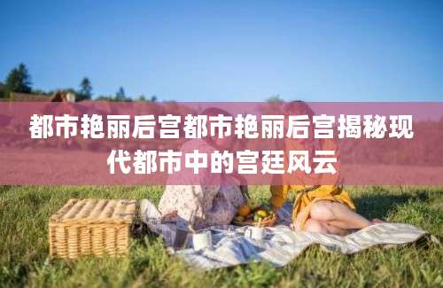 都市艳丽后宫都市艳丽后宫揭秘现代都市中的宫廷风云