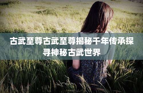 古武至尊古武至尊揭秘千年传承探寻神秘古武世界