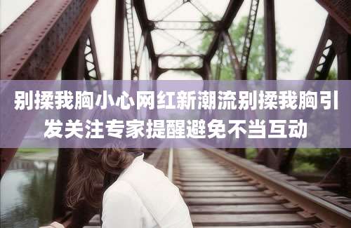 别揉我胸小心网红新潮流别揉我胸引发关注专家提醒避免不当互动