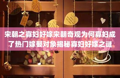 宋朝之寡妇好嫁宋朝奇观为何寡妇成了热门嫁娶对象揭秘寡妇好嫁之谜