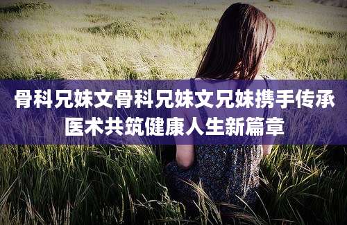 骨科兄妹文骨科兄妹文兄妹携手传承医术共筑健康人生新篇章
