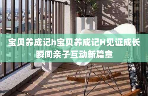 宝贝养成记h宝贝养成记H见证成长瞬间亲子互动新篇章