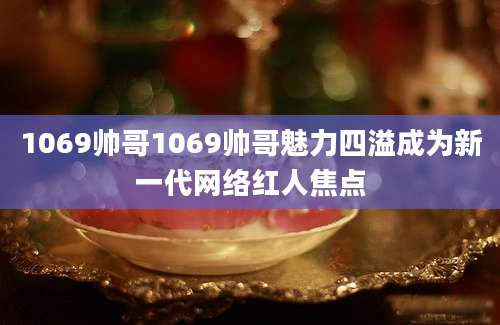 1069帅哥1069帅哥魅力四溢成为新一代网络红人焦点