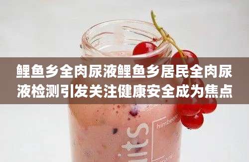 鲤鱼乡全肉尿液鲤鱼乡居民全肉尿液检测引发关注健康安全成为焦点