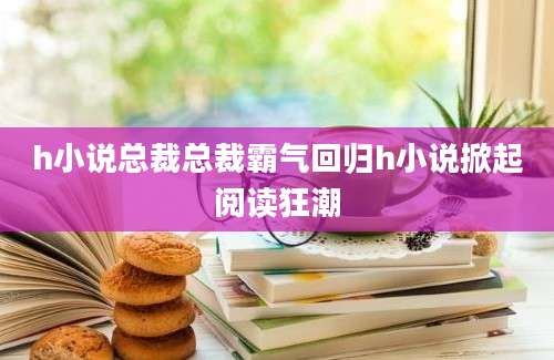 h小说总裁总裁霸气回归h小说掀起阅读狂潮