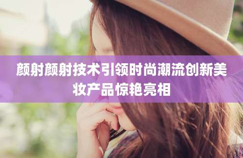 颜射颜射技术引领时尚潮流创新美妆产品惊艳亮相