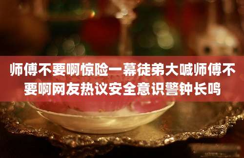 师傅不要啊惊险一幕徒弟大喊师傅不要啊网友热议安全意识警钟长鸣