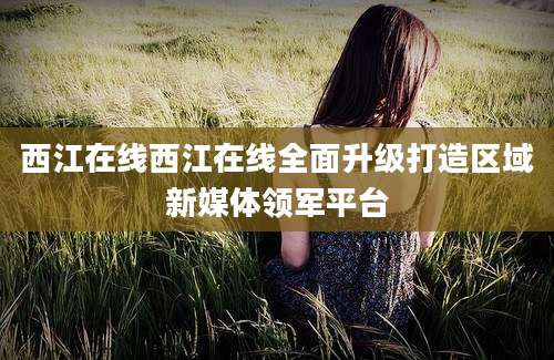 西江在线西江在线全面升级打造区域新媒体领军平台