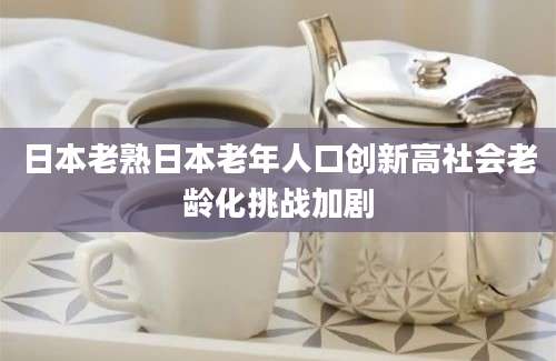 日本老熟日本老年人口创新高社会老龄化挑战加剧