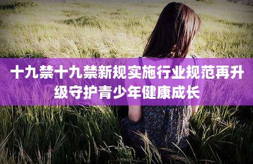十九禁十九禁新规实施行业规范再升级守护青少年健康成长